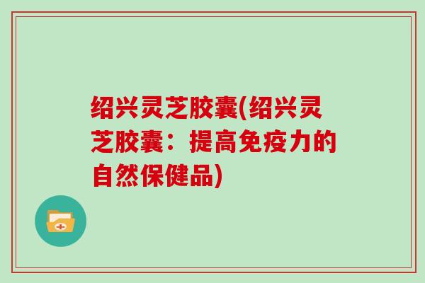 绍兴灵芝胶囊(绍兴灵芝胶囊：提高免疫力的自然保健品)