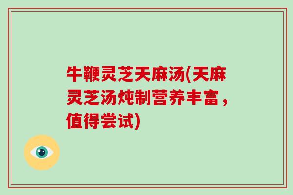 牛鞭灵芝天麻汤(天麻灵芝汤炖制营养丰富，值得尝试)
