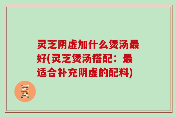 灵芝阴虚加什么煲汤最好(灵芝煲汤搭配：最适合补充阴虚的配料)