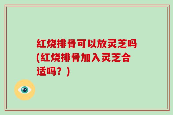红烧排骨可以放灵芝吗(红烧排骨加入灵芝合适吗?)-第1张图片-灵芝大师 红烧排骨可以放灵芝吗(红烧排骨加入灵芝合适吗?)-第1张图片-灵芝大师