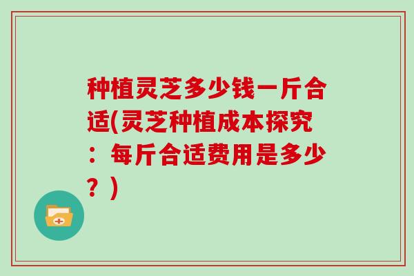 种植灵芝多少钱一斤合适(灵芝种植成本探究：每斤合适费用是多少？)