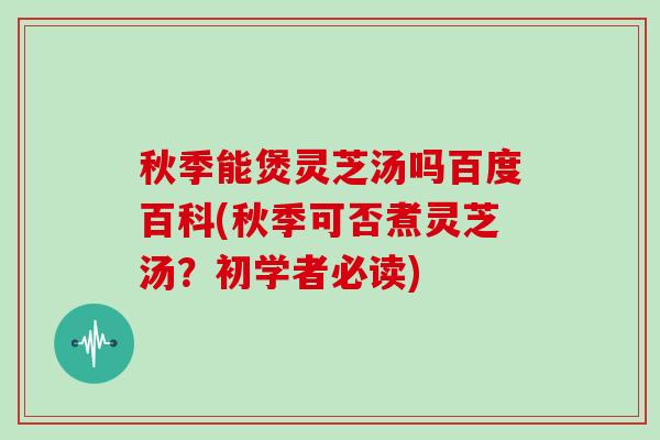 秋季能煲灵芝汤吗百度百科(秋季可否煮灵芝汤？初学者必读)