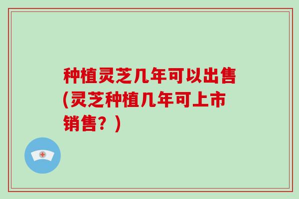种植灵芝几年可以出售(灵芝种植几年可上市销售？)