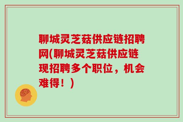 聊城灵芝菇供应链招聘网(聊城灵芝菇供应链现招聘多个职位，机会难得！)