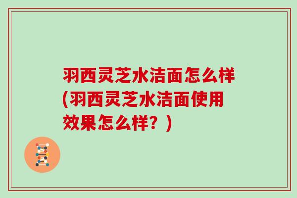 羽西灵芝水洁面怎么样(羽西灵芝水洁面使用效果怎么样？)