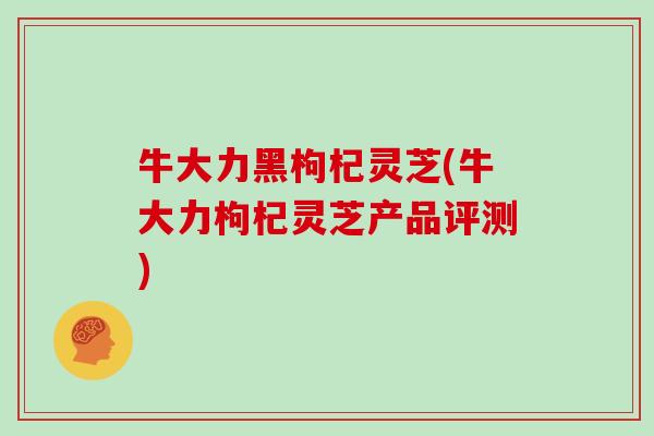 牛大力黑枸杞灵芝(牛大力枸杞灵芝产品评测)