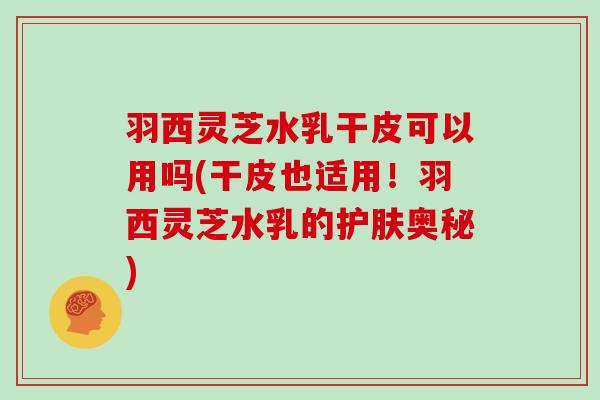 羽西灵芝水乳干皮可以用吗(干皮也适用!羽西灵芝水乳的护肤奥秘)-第1张图片-灵芝大师 羽西灵芝水乳干皮可以用吗(干皮也适用!羽西灵芝水乳的护肤奥秘)-第1张图片-灵芝大师
