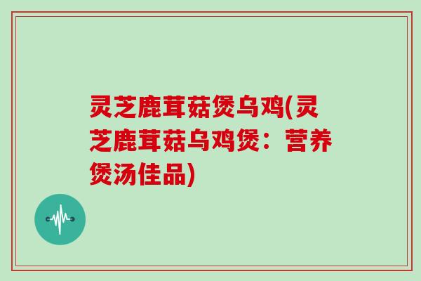 灵芝鹿茸菇煲乌鸡(灵芝鹿茸菇乌鸡煲：营养煲汤佳品)