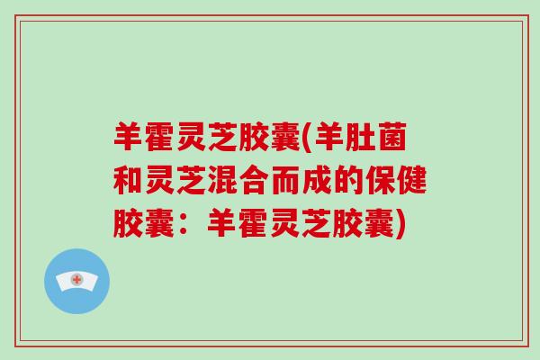 羊霍灵芝胶囊(羊肚菌和灵芝混合而成的保健胶囊：羊霍灵芝胶囊)