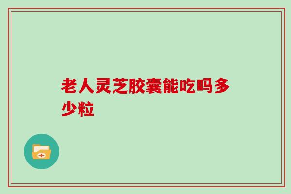 老人灵芝胶囊能吃吗多少粒-第1张图片-灵芝大师