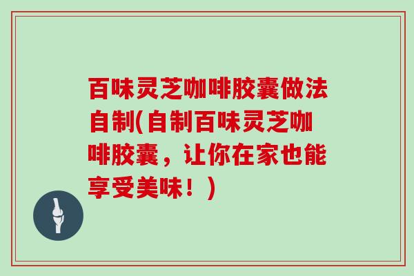 百味灵芝咖啡胶囊做法自制(自制百味灵芝咖啡胶囊,让你在家也能享受美味!)-第1张图片-灵芝大师 百味灵芝咖啡胶囊做法自制(自制百味灵芝咖啡胶囊,让你在家也能享受美味!)-第1张图片-灵芝大师