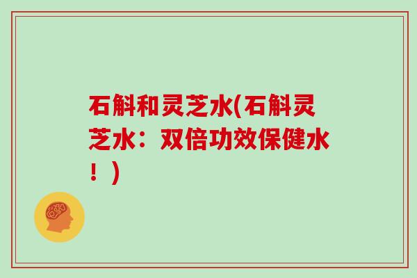 石斛和灵芝水(石斛灵芝水：双倍功效保健水！)