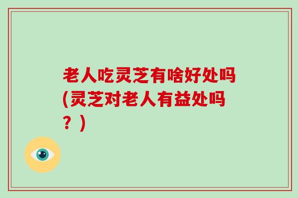 老人吃灵芝有啥好处吗(灵芝对老人有益处吗？)