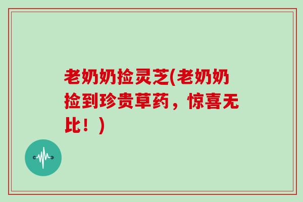老奶奶捡灵芝(老奶奶捡到珍贵草药，惊喜无比！)