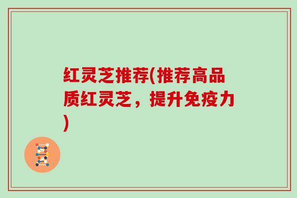 红灵芝推荐(推荐高品质红灵芝，提升免疫力)