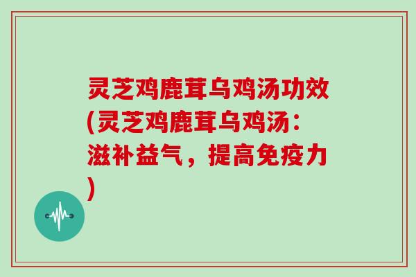 灵芝鸡鹿茸乌鸡汤功效(灵芝鸡鹿茸乌鸡汤：滋补益气，提高免疫力)