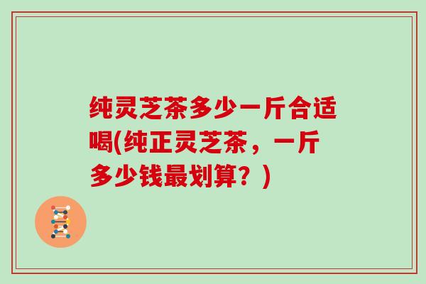 纯灵芝茶多少一斤合适喝(纯正灵芝茶，一斤多少钱最划算？)