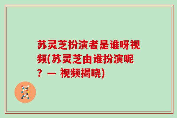 苏灵芝扮演者是谁呀视频(苏灵芝由谁扮演呢？— 视频揭晓)-第1张图片-灵芝大师