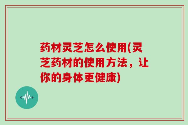 药材灵芝怎么使用(灵芝药材的使用方法，让你的身体更健康)