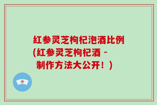 红参灵芝枸杞泡酒比例(红参灵芝枸杞酒 - 制作方法大公开！)