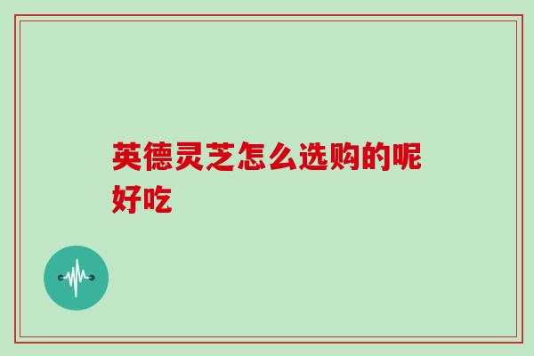 英德灵芝怎么选购的呢好吃
