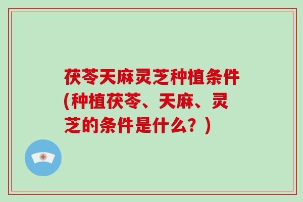 茯苓天麻灵芝种植条件(种植茯苓、天麻、灵芝的条件是什么？)