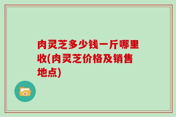 肉灵芝多少钱一斤哪里收(肉灵芝价格及销售地点)