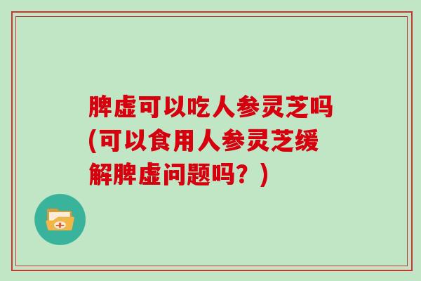 脾虚可以吃人参灵芝吗(可以食用人参灵芝缓解脾虚问题吗？)