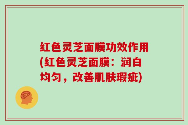 红色灵芝面膜功效作用(红色灵芝面膜：润白均匀，改善肌肤瑕疵)