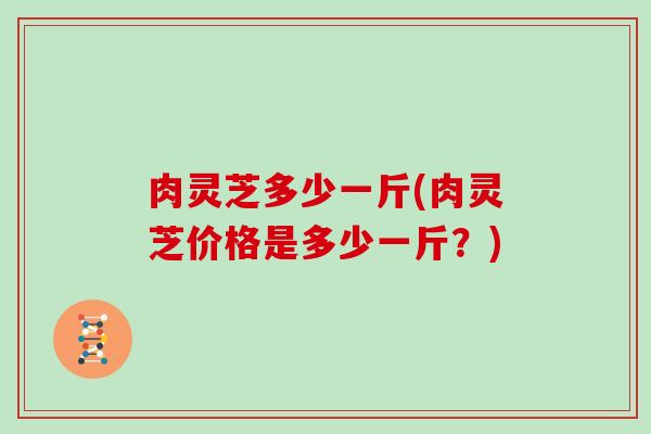 肉灵芝多少一斤(肉灵芝价格是多少一斤？)