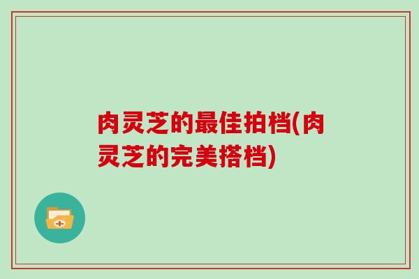 肉灵芝的最佳拍档(肉灵芝的完美搭档)