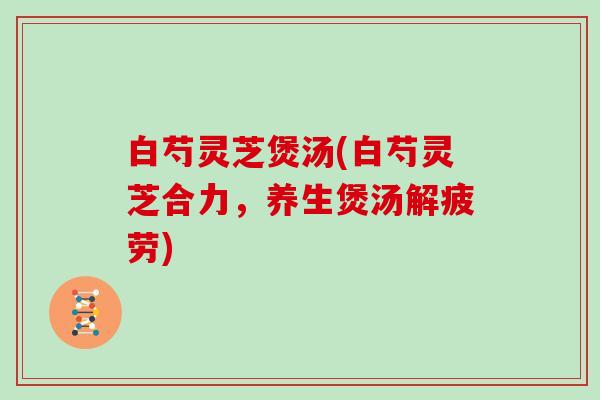 白芍灵芝煲汤(白芍灵芝合力，养生煲汤解疲劳)