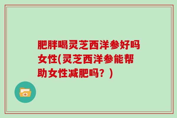 肥胖喝灵芝西洋参好吗女性(灵芝西洋参能帮助女性减肥吗?)-第1张图片-灵芝大师 肥胖喝灵芝西洋参好吗女性(灵芝西洋参能帮助女性减肥吗?)-第1张图片-灵芝大师