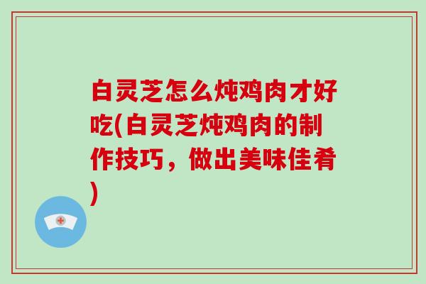 白灵芝怎么炖鸡肉才好吃(白灵芝炖鸡肉的制作技巧,做出美味佳肴)-第1张图片-灵芝大师 白灵芝怎么炖鸡肉才好吃(白灵芝炖鸡肉的制作技巧,做出美味佳肴)-第1张图片-灵芝大师
