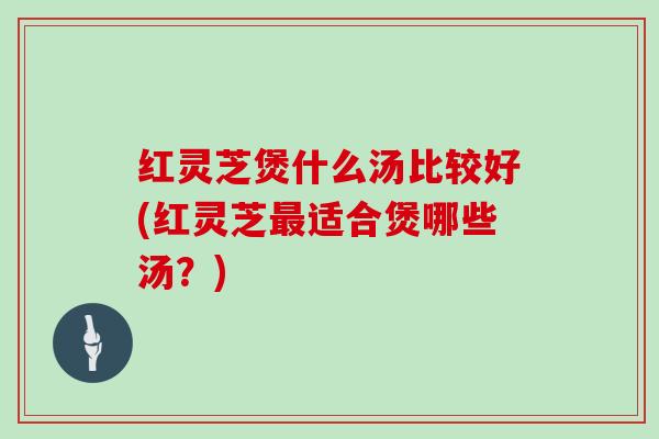 红灵芝煲什么汤比较好(红灵芝最适合煲哪些汤？)