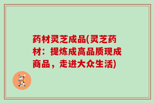 药材灵芝成品(灵芝药材：提炼成高品质现成商品，走进大众生活)