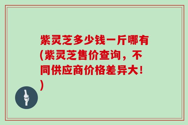 紫灵芝多少钱一斤哪有(紫灵芝售价查询，不同供应商价格差异大！)