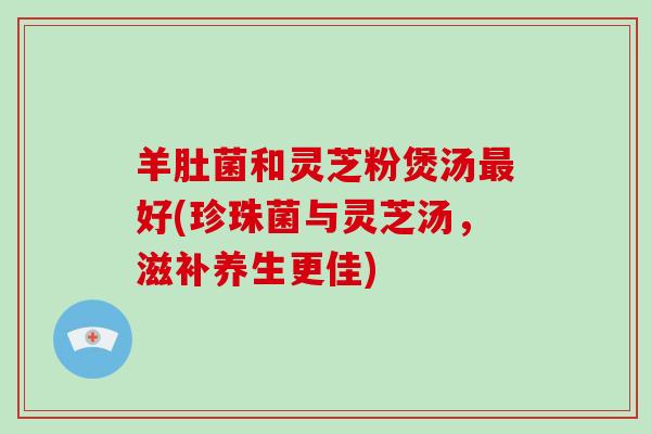 羊肚菌和灵芝粉煲汤最好(珍珠菌与灵芝汤，滋补养生更佳)
