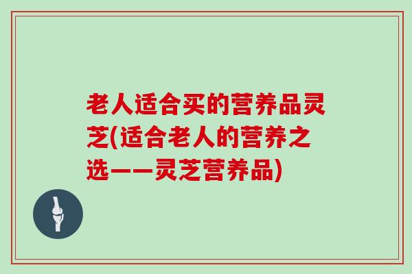 老人适合买的营养品灵芝(适合老人的营养之选——灵芝营养品)