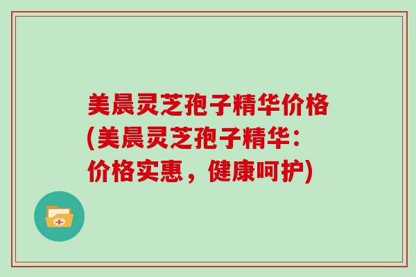 美晨灵芝孢子精华价格(美晨灵芝孢子精华:价格实惠,健康呵护)-第1张图片-灵芝大师 美晨灵芝孢子精华价格(美晨灵芝孢子精华:价格实惠,健康呵护)-第1张图片-灵芝大师
