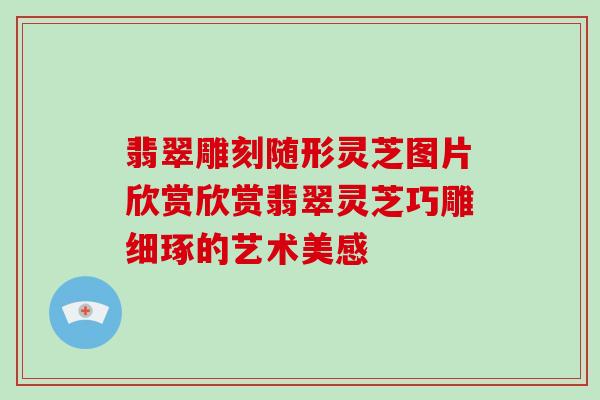翡翠雕刻随形灵芝图片欣赏欣赏翡翠灵芝巧雕细琢的艺术美感
