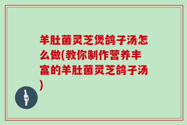 羊肚菌灵芝煲鸽子汤怎么做(教你制作营养丰富的羊肚菌灵芝鸽子汤)-第1张图片-灵芝大师 羊肚菌灵芝煲鸽子汤怎么做(教你制作营养丰富的羊肚菌灵芝鸽子汤)-第1张图片-灵芝大师