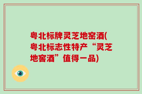 粤北标牌灵芝地窑酒(粤北标志性特产“灵芝地窖酒”值得一品)