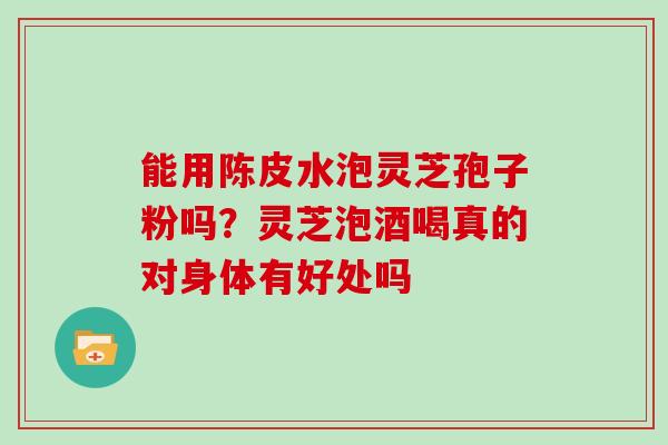 能用陈皮水泡灵芝孢子粉吗?灵芝泡酒喝真的对身体有好处吗-第1张图片-灵芝大师 能用陈皮水泡灵芝孢子粉吗?灵芝泡酒喝真的对身体有好处吗-第1张图片-灵芝大师
