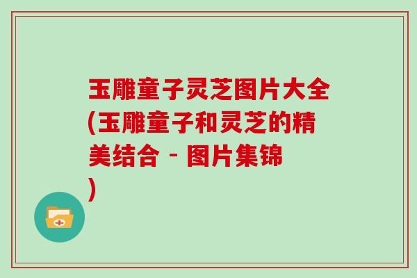 玉雕童子灵芝图片大全(玉雕童子和灵芝的精美结合 - 图片集锦)