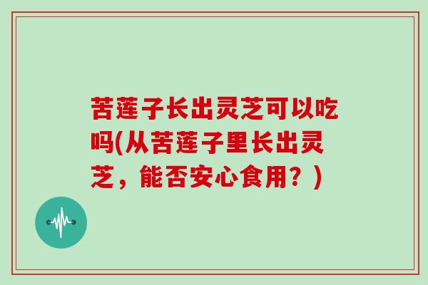 苦莲子长出灵芝可以吃吗(从苦莲子里长出灵芝，能否安心食用？)