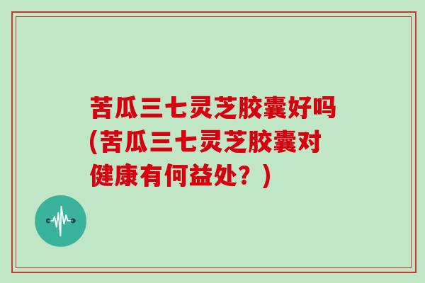 苦瓜三七灵芝胶囊好吗(苦瓜三七灵芝胶囊对健康有何益处？)