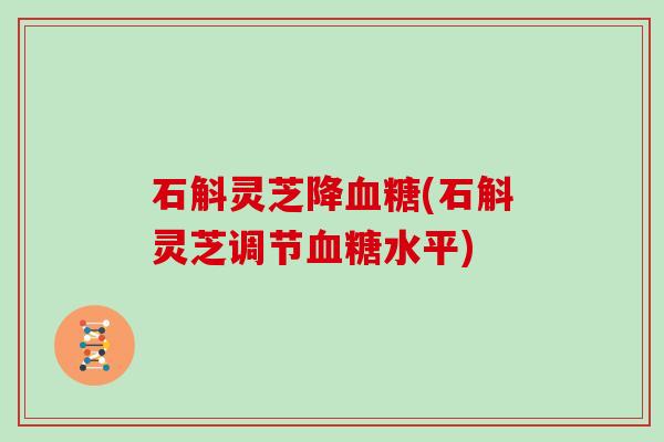 石斛灵芝降血糖(石斛灵芝调节血糖水平)