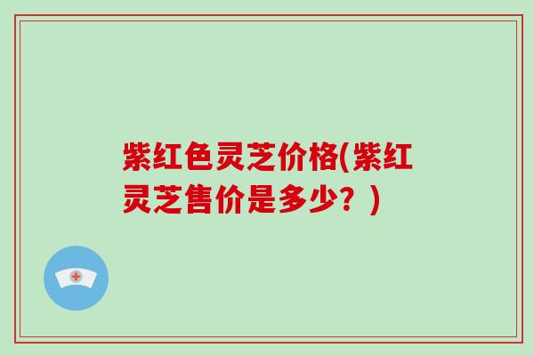 紫红色灵芝价格(紫红灵芝售价是多少？)