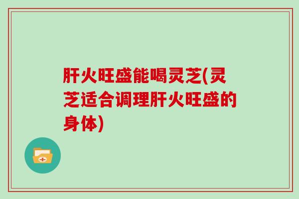 肝火旺盛能喝灵芝(灵芝适合调理肝火旺盛的身体)